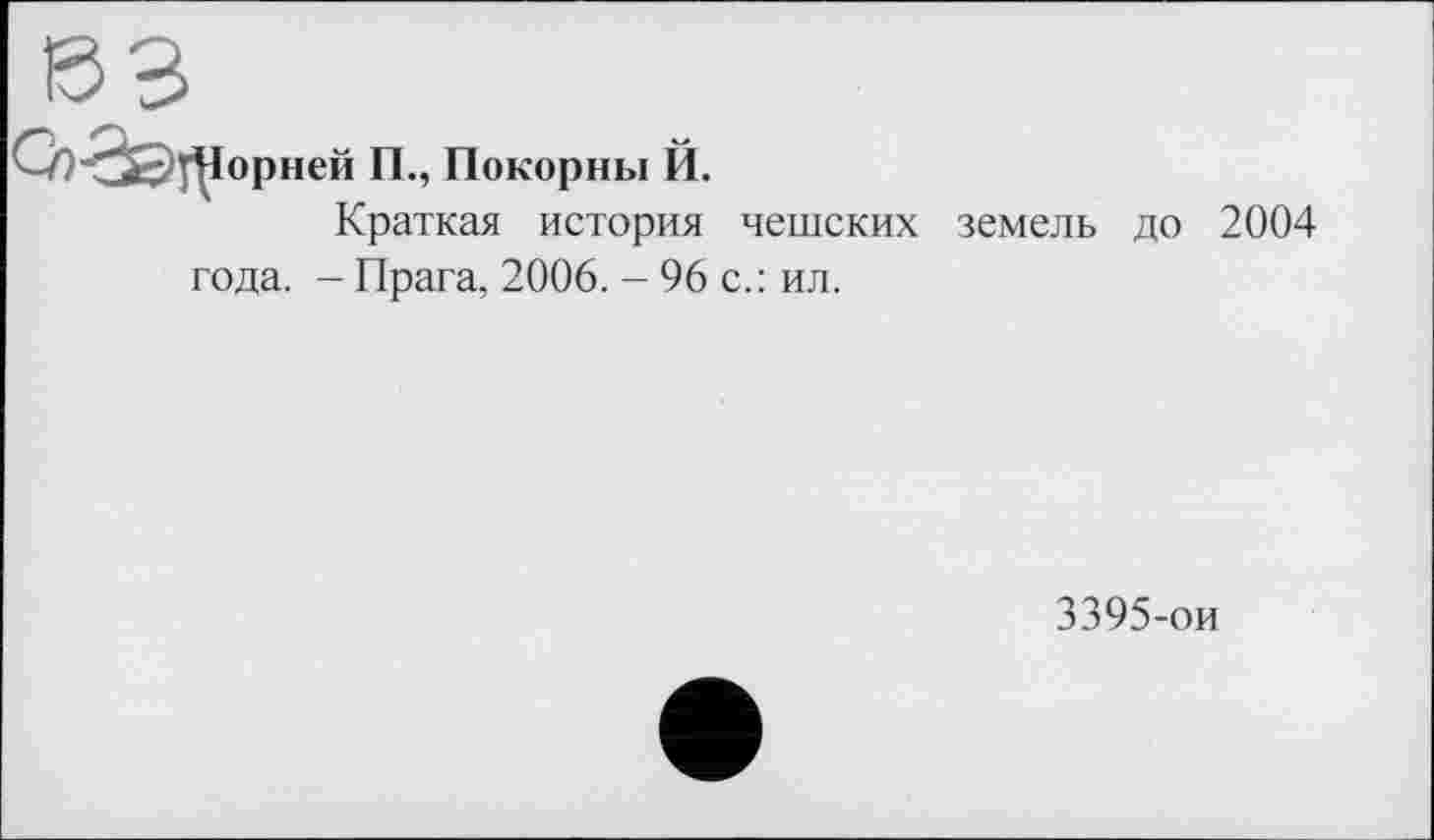 ﻿Ої^ІЗЦІорней IL, Покорны Й.
Краткая история чешских земель до 2004
года. - Прага, 2006. - 96 с.: ил.
3395-ои